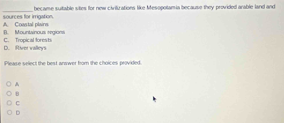 became suitable sites for new civilizations like Mesopotamia because they provided arable land and
sources for irrigation.
A. Coastal plains
B. Mountainous regions
C. Tropical forests
D. River valleys
Please select the best answer from the choices provided.
A
B
C
D