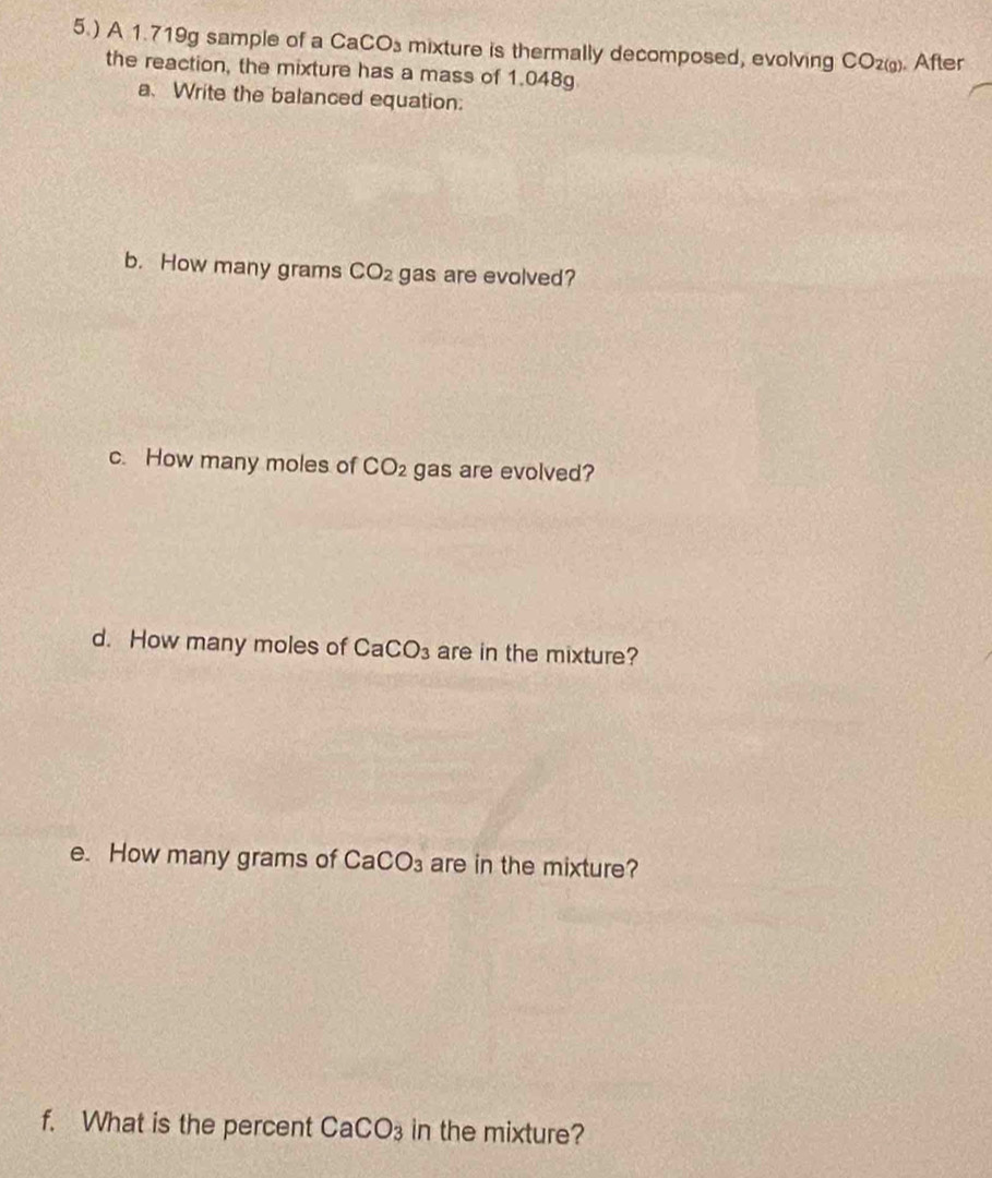 5.) A 1.719g sample of a c mixture is thermally decomposed, evolving CO_2(g) After
CaCO_3
the reaction, the mixture has a mass of 1.048g
a. Write the balanced equation: 
b. How many grams CO_2 gas are evolved? 
c. How many moles of CO_2 gas are evolved? 
d. How many moles of CaCO_3 are in the mixture? 
e. How many grams of CaCO_3 are in the mixture? 
f. What is the percent CaCO_3 in the mixture?