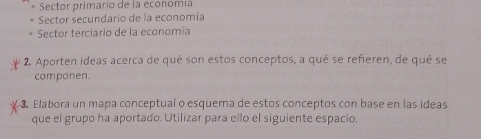 Sector primario de la economía
Sector secundario de la economía
Sector terciario de la economía
2. Aporten ideas acerca de qué son estos conceptos, a qué se refieren, de qué se
componen.
3. Elabora un mapa conceptual o esquema de estos conceptos con base en las ideas
que el grupo ha aportado. Utilizar para ello el siguiente espacio.