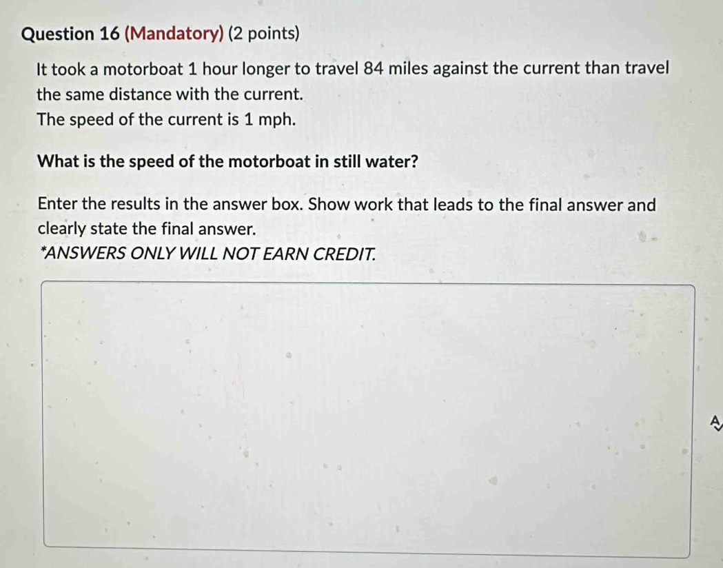 (Mandatory) (2 points) 
It took a motorboat 1 hour longer to travel 84 miles against the current than travel 
the same distance with the current. 
The speed of the current is 1 mph. 
What is the speed of the motorboat in still water? 
Enter the results in the answer box. Show work that leads to the final answer and 
clearly state the final answer. 
*ANSWERS ONLY WILL NOT EARN CREDIT. 
A