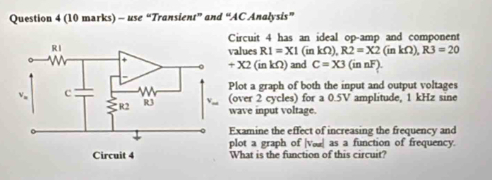 use “Transient” and “AC Analysis”
Circuit 4 has an ideal op-amp and component
alues R1=X1(inkOmega ),R2=X2(inkOmega ),R3=20
+X2(inkOmega ) and C=X3(innF).
lot a graph of both the input and output voltages
over 2 cycles) for a 0.5V amplitude, 1 kHz sine
wave input voltage.
xamine the effect of increasing the frequency and
plot a graph of |væ as a function of frequency.
What is the function of this circuit?