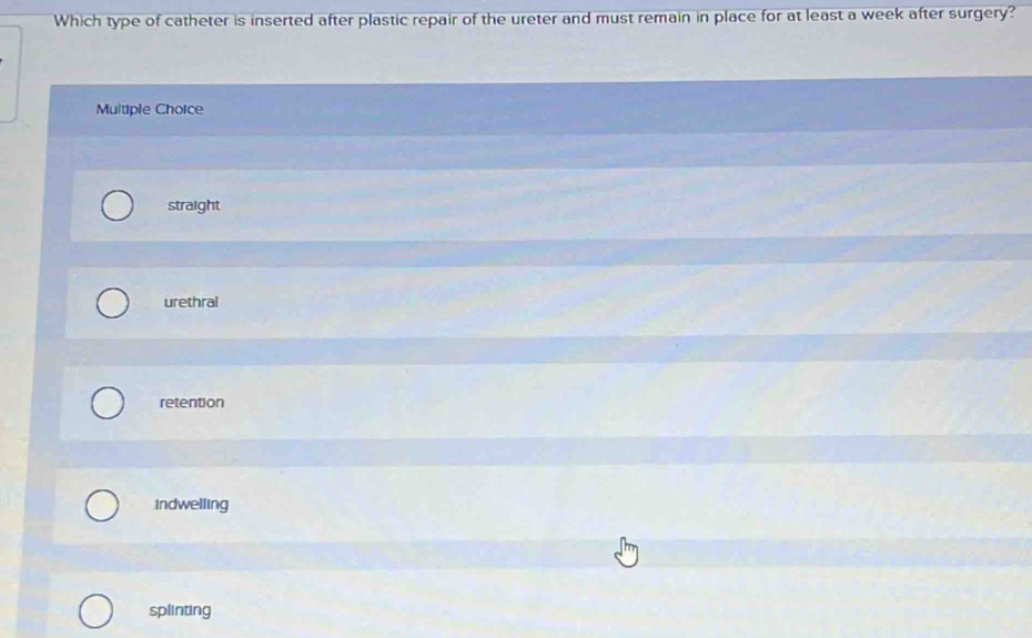 Which type of catheter is inserted after plastic repair of the ureter and must remain in place for at least a week after surgery?
Multiple Choice
straight
urethral
retention
Indwelling
splinting