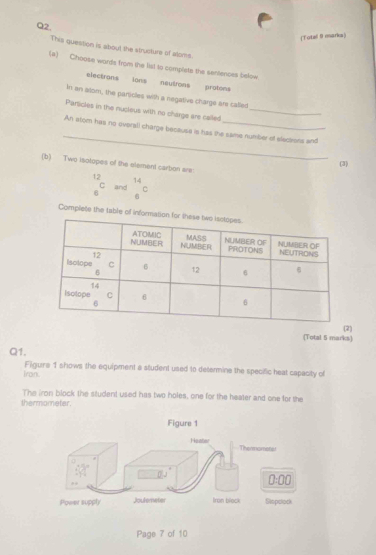 (Total 9 marks)
This question is about the structure of atoms
(a) Choose words from the list to complete the sentences below.
electrons ions neutrons protons
In an atom, the particles with a negative charge are called
Particles in the nucleus with no charge are called_
_
An atom has no overali charge because is has the same number of electrons and
(b) Two isotopes of the element carbon are:
(3)
12
14
C and C
6 6
Complete the table of i
(2)
(Total 5 marks)
Q1.
Figure 1 shows the equipment a student used to determine the specific heat capacity of
Iron.
The iron block the student used has two holes, one for the heater and one for the
thermometer.
Page 7 of 10