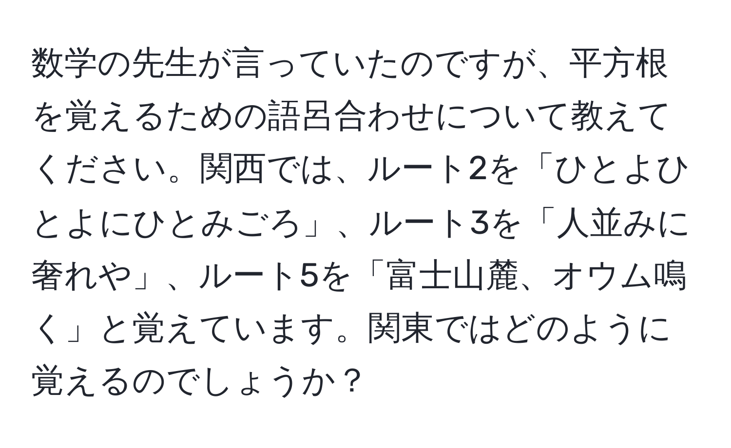 数学の先生が言っていたのですが、平方根を覚えるための語呂合わせについて教えてください。関西では、ルート2を「ひとよひとよにひとみごろ」、ルート3を「人並みに奢れや」、ルート5を「富士山麓、オウム鳴く」と覚えています。関東ではどのように覚えるのでしょうか？