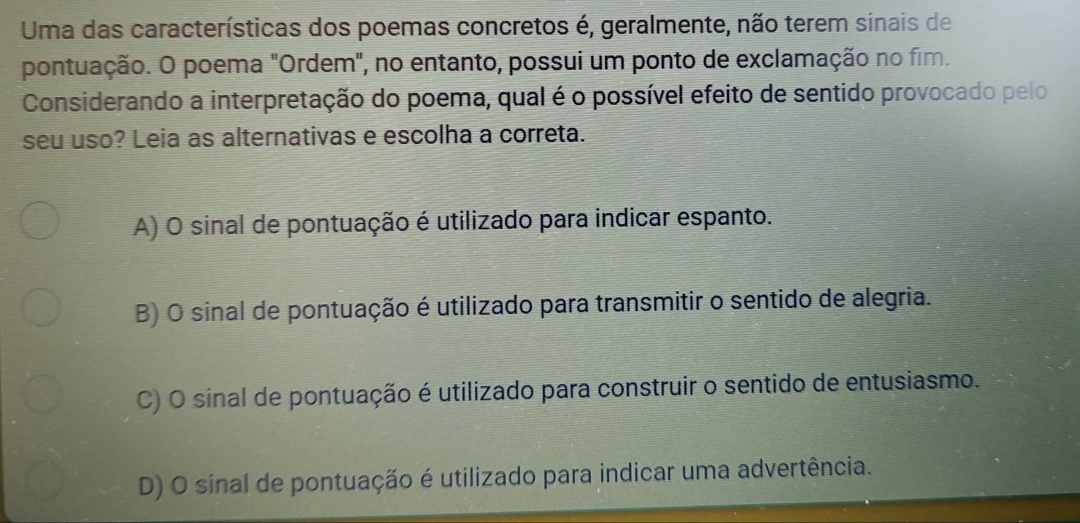 Uma das características dos poemas concretos é, geralmente, não terem sinais de
pontuação. O poema "Ordem", no entanto, possui um ponto de exclamação no fim.
Considerando a interpretação do poema, qual é o possível efeito de sentido provocado pelo
seu uso? Leia as alternativas e escolha a correta.
A) O sinal de pontuação é utilizado para indicar espanto.
B) O sinal de pontuação é utilizado para transmitir o sentido de alegria.
C) O sinal de pontuação é utilizado para construir o sentido de entusiasmo.
D) O sinal de pontuação é utilizado para indicar uma advertência.