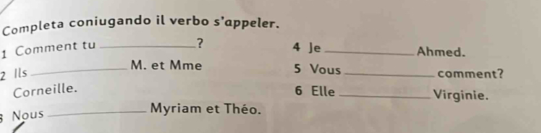 Completa coniugando il verbo s’appeler. 
1 Comment tu_ 
? 4 Je _Ahmed. 
_M. et Mme 5 Vous 
2 Ils _comment? 
Corneille. 
6 Elle _Virginie. 
Nous 
_ Myriam et Théo.