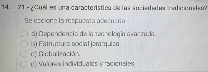 21.- ¿Cuál es una característica de las sociedades tradicionales?
Seleccione la respuesta adecuada
a) Dependencia de la tecnología avanzada.
b) Estructura social jerárquica.
c) Globalización.
d) Valores individuales y racionales.