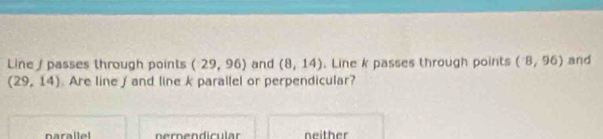 Line / passes through points (29,96) and (8,14). Line k passes through points (8,96) and
(29,14) Are line / and line k parallel or perpendicular?
narallel nernendicular neither