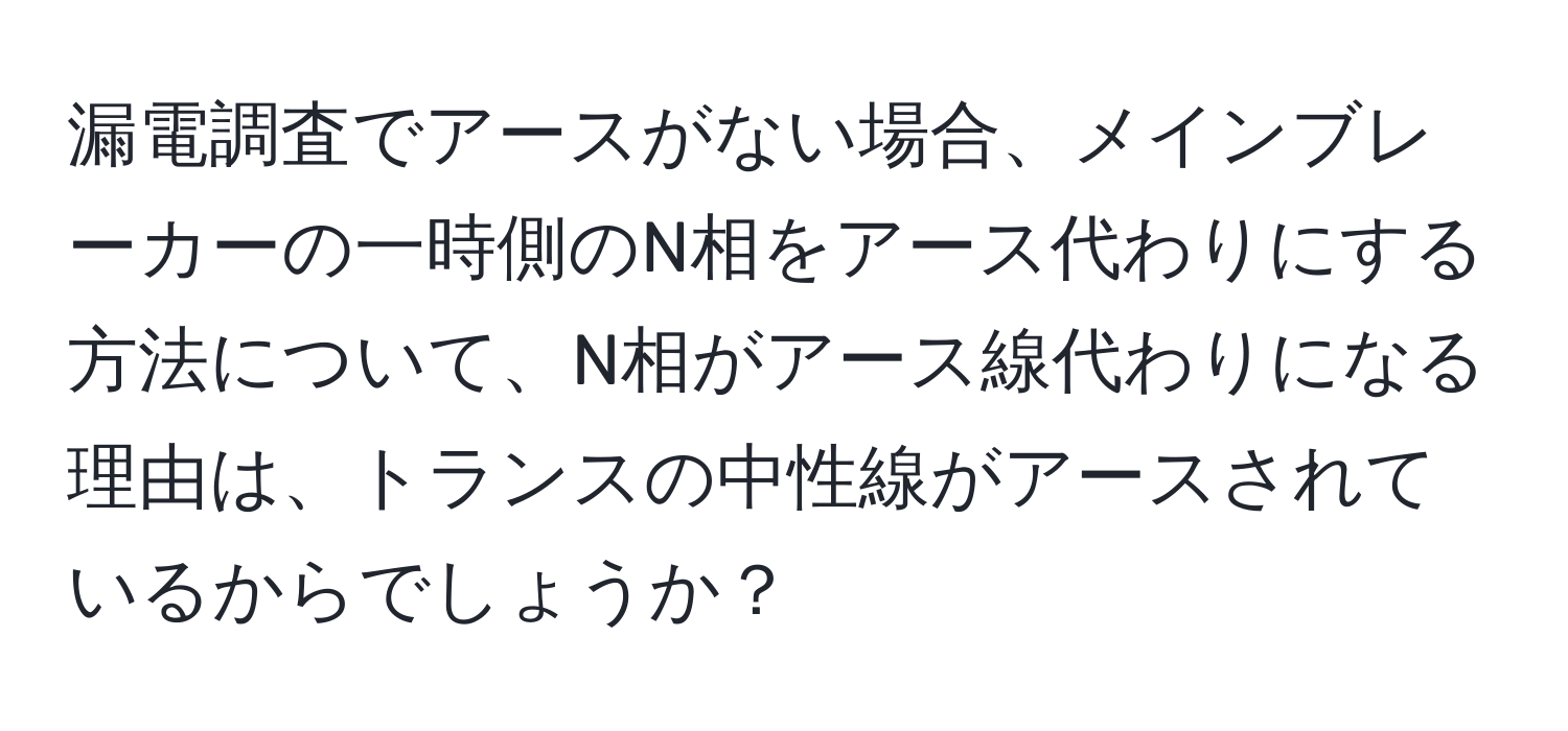 漏電調査でアースがない場合、メインブレーカーの一時側のN相をアース代わりにする方法について、N相がアース線代わりになる理由は、トランスの中性線がアースされているからでしょうか？