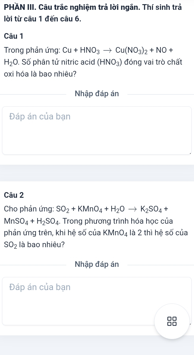 PHÄN III. Câu trắc nghiệm trả lời ngắn. Thí sinh trả 
lời từ câu 1 đến câu 6. 
Câu 1 
* Trong phản ứng: Cu+HNO_3to Cu(NO_3)_2+NO+
H_2O. Số phân tử nitric acid (HNO_3) đóng vai trò chất 
oxi hóa là bao nhiêu? 
Nhập đáp án 
Đáp án của bạn 
Câu 2 
Cho phản ứng: SO_2+KMnO_4+H_2Oto K_2SO_4+
MnSO_4+H_2SO_4. Trong phương trình hóa học của 
phản ứng trên, khi hệ số của KMnO_4 là 2 thì hệ số của
SO_2 là bao nhiêu? 
Nhập đáp án 
Đáp án của bạn