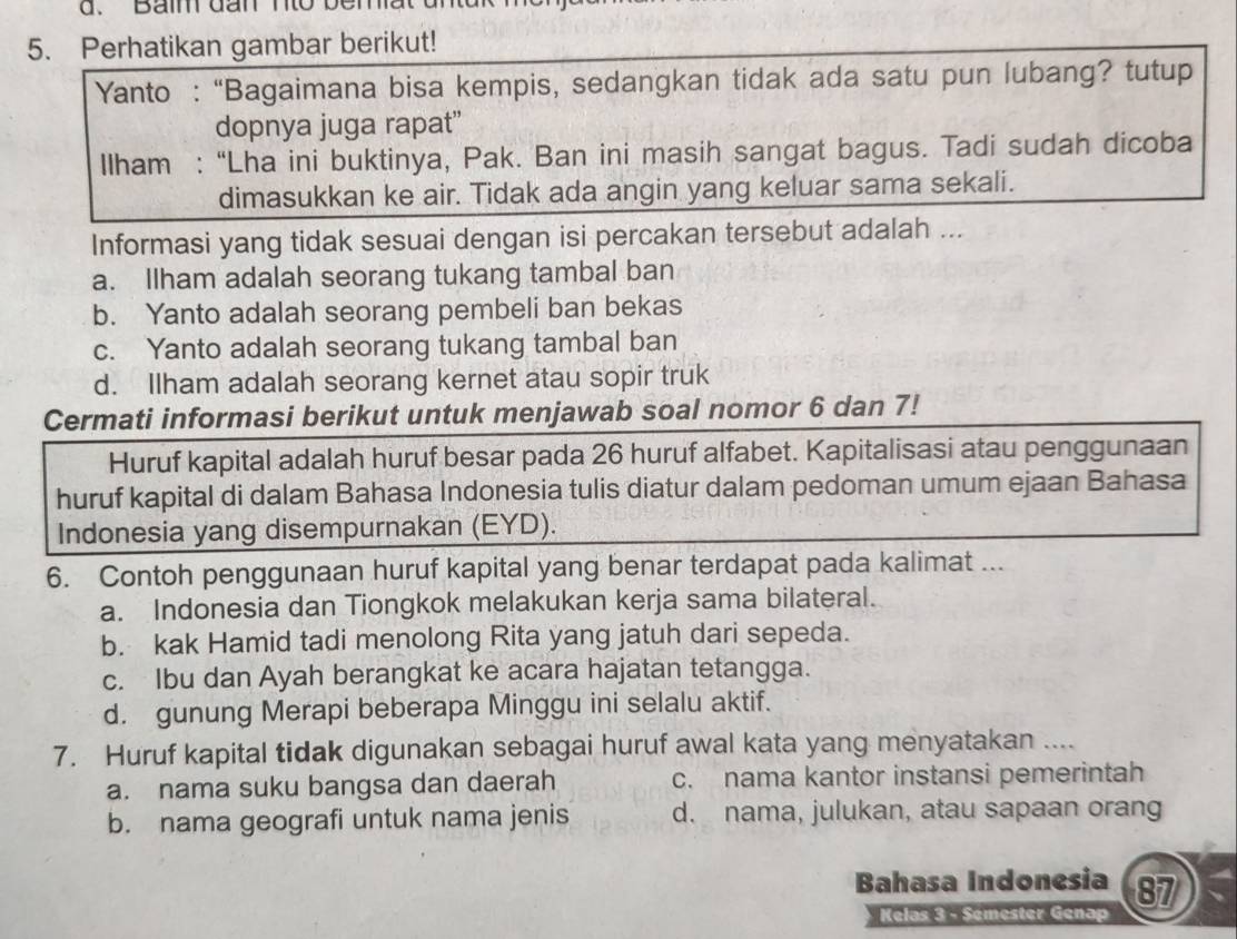 Baim dn n to  b
5. Perhatikan gambar berikut!
Yanto :“Bagaimana bisa kempis, sedangkan tidak ada satu pun lubang? tutup
dopnya juga rapat”
Ilham : “Lha ini buktinya, Pak. Ban ini masih sangat bagus. Tadi sudah dicoba
dimasukkan ke air. Tidak ada angin yang keluar sama sekali.
Informasi yang tidak sesuai dengan isi percakan tersebut adalah ...
a. Ilham adalah seorang tukang tambal ban
b. Yanto adalah seorang pembeli ban bekas
c. Yanto adalah seorang tukang tambal ban
d. Ilham adalah seorang kernet atau sopir truk
Cermati informasi berikut untuk menjawab soal nomor 6 dan 7!
Huruf kapital adalah huruf besar pada 26 huruf alfabet. Kapitalisasi atau penggunaan
huruf kapital di dalam Bahasa Indonesia tulis diatur dalam pedoman umum ejaan Bahasa
Indonesia yang disempurnakan (EYD).
6. Contoh penggunaan huruf kapital yang benar terdapat pada kalimat ...
a. Indonesia dan Tiongkok melakukan kerja sama bilateral.
b. kak Hamid tadi menolong Rita yang jatuh dari sepeda.
c. Ibu dan Ayah berangkat ke acara hajatan tetangga.
d. gunung Merapi beberapa Minggu ini selalu aktif.
7. Huruf kapital tidak digunakan sebagai huruf awal kata yang menyatakan ....
a. nama suku bangsa dan daerah c. nama kantor instansi pemerintah
b. nama geografi untuk nama jenis d. nama, julukan, atau sapaan orang
Bahasa Indonesia 87
Kelas 3 - Sémester Genap