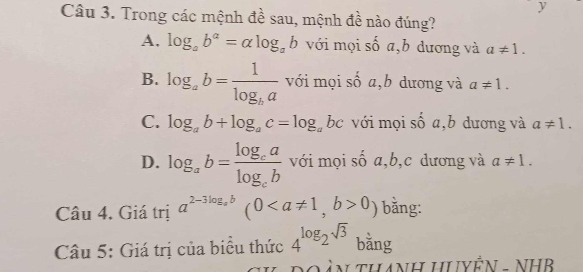 Trong các mệnh đề sau, mệnh đề nào đúng?
A. log _ab^(alpha)=alpha log _ab với mọi số a,b dương và a!= 1.
B. log _ab=frac 1log _ba với mọi số a,b dương và a!= 1.
C. log _ab+log _ac=log _abc với mọi số a,b dương và a!= 1.
D. log _ab=frac log _calog _cb với mọi số a, b,c dương và a!= 1. 
Câu 4. Giá trị a^(2-3log _a)b(00) bǎng:
Câu 5: Giá trị của biểu thức 4^(log)2^(sqrt(3)) bǎng
* DO àN THANH HUYÊN - NHB