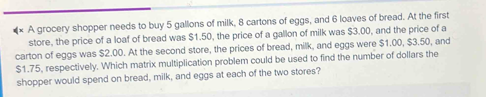 A grocery shopper needs to buy 5 gallons of milk, 8 cartons of eggs, and 6 loaves of bread. At the first 
store, the price of a loaf of bread was $1.50, the price of a gallon of milk was $3.00, and the price of a 
carton of eggs was $2.00. At the second store, the prices of bread, milk, and eggs were $1.00, $3.50, and
$1.75, respectively. Which matrix multiplication problem could be used to find the number of dollars the 
shopper would spend on bread, milk, and eggs at each of the two stores?