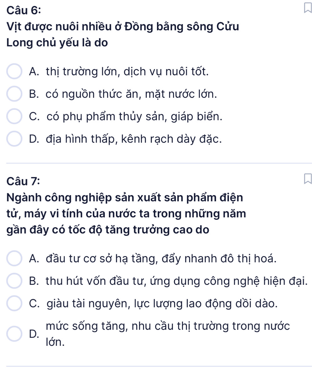 Vịt được nuôi nhiều ở Đồng bằng sông Cửu
Long chủ yếu là do
A. thị trường lớn, dịch vụ nuôi tốt.
B. có nguồn thức ăn, mặt nước lớn.
C. có phụ phẩm thủy sản, giáp biển.
D. địa hình thấp, kênh rạch dày đặc.
Câu 7:
Ngành công nghiệp sản xuất sản phẩm điện
tử, máy vi tính của nước ta trong những năm
gần đây có tốc độ tăng trưởng cao do
A. đầu tư cơ sở hạ tầng, đẩy nhanh đô thị hoá.
B. thu hút vốn đầu tư, ứng dụng công nghệ hiện đại.
C. giàu tài nguyên, lực lượng lao động dồi dào.
mức sống tăng, nhu cầu thị trường trong nước
D.
lớn.