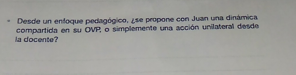 Desde un enfoque pedagógico, ¿se propone con Juan una dinámica 
compartida en su OVP, o simplemente una acción unilateral desde 
la docente?