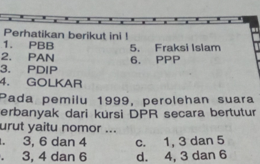 Perhatikan berikut ini !
1. PBB
5. Fraksi Islam
2. PAN
6. PPP
3. PDIP
4. GOLKAR
Pada pemilu 1999, perolehan suara
erbanyak dari kürsi DPR secara bertutur
urut yaitu nomor .... 3, 6 dan 4 c. 1, 3 dan 5 . 3, 4 dan 6 d. 4, 3 dan 6