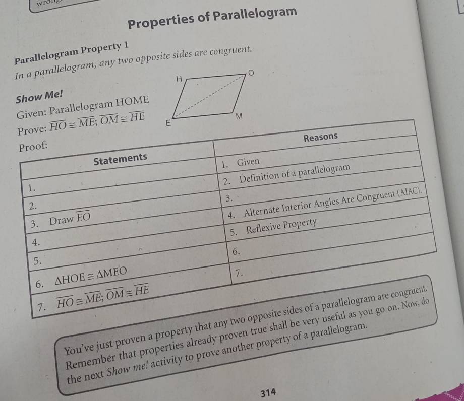 wron 
Properties of Parallelogram 
Parallelogram Property 1 
In a parallelogram, any two opposite sides are congruent. 
Show Me! 
Given: Parallelogram HOME
Prove: overline HO≌ overline ME; overline OM≌ overline HE
Reasons 
Proof: 
Statements 
1. Given 
2. Definition of a parallelogram 
1. 
2. 
4. 4. Alternate Interior Angles Are Congruent (AIAC). 
3. Draw overline EO 3. 
5. Reflexive Property 
6. 
5. 
6. △ HOE≌ △ MEO
7. 
7. overline HO≌ overline ME; overline OM≌ overline HE
You’ve just proven a property that any two opposite sides of a parallelogram are congruent 
Remembér that properties already proven true shall be very useful as you go on. Now, do 
the next Show me! activity to prove another property of a parallelogram 
314