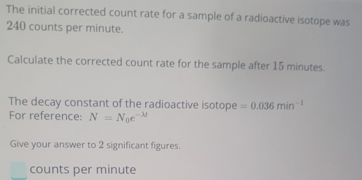 The initial corrected count rate for a sample of a radioactive isotope was
240 counts per minute. 
Calculate the corrected count rate for the sample after 15 minutes. 
The decay constant of the radioactive isotope =0.036min^(-1)
For reference: N=N_0e^(-lambda t)
Give your answer to 2 significant figures. 
counts per minute