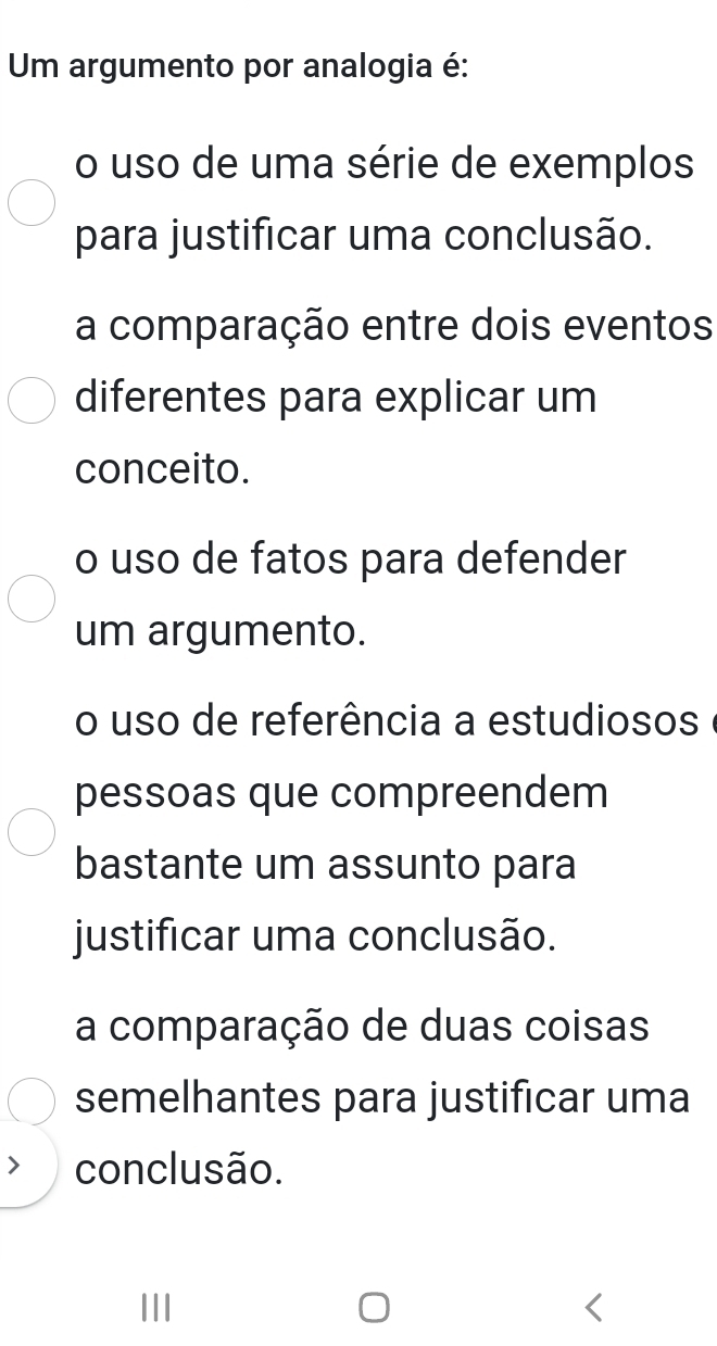 Um argumento por analogia é:
o uso de uma série de exemplos
para justificar uma conclusão.
a comparação entre dois eventos
diferentes para explicar um
conceito.
o uso de fatos para defender
um argumento.
o uso de referência a estudiosos
pessoas que compreendem
bastante um assunto para
justificar uma conclusão.
a comparação de duas coisas
semelhantes para justificar uma
conclusão.