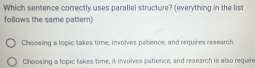 Which sentence correctly uses parallel structure? (everything in the list
follows the same pattern)
Choosing a topic takes time, involves patience, and requires research.
Choosing a topic takes time, it involves patience, and research is also require