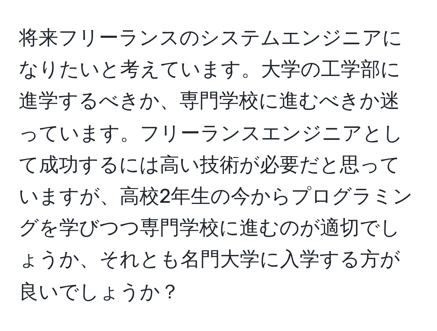 将来フリーランスのシステムエンジニアになりたいと考えています。大学の工学部に進学するべきか、専門学校に進むべきか迷っています。フリーランスエンジニアとして成功するには高い技術が必要だと思っていますが、高校2年生の今からプログラミングを学びつつ専門学校に進むのが適切でしょうか、それとも名門大学に入学する方が良いでしょうか？