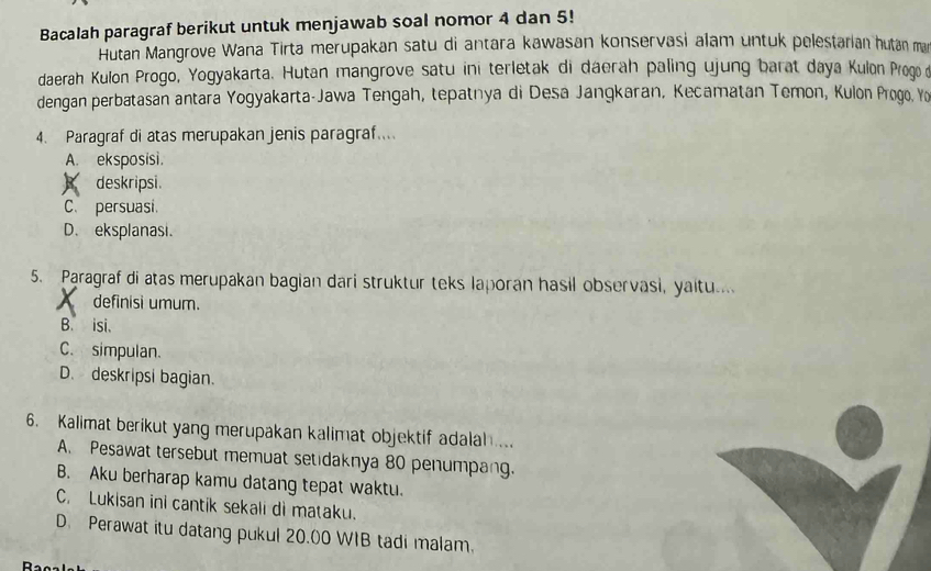 Bacalah paragraf berikut untuk menjawab soal nomor 4 dan 5!
Hutan Mangrove Wana Tirta merupakan satu di antara kawasan konservasi alam untuk pelestarian hutan man
daerah Kulon Progo, Yogyakarta. Hutan mangrove satu ini terletak di dáerah paling ujung barat daya Kulon Progo d
dengan perbatasan antara Yogyakarta-Jawa Tengah, tepatnya di Desa Jangkaran, Kecamatan Temon, Kulon Progo. Yo
4. Paragraf di atas merupakan jenis paragraf....
A. eksposisi.
deskripsi.
C. persuasi.
D. eksplanasi
5. Paragraf di atas merupakan bagian dari struktur teks laporan hasil observasi, yaitu....
definisi umum.
B. isi.
C. simpulan.
D. deskripsi bagian.
6. Kalimat berikut yang merupakan kalimat objektif adalah....
A. Pesawat tersebut memuat setidaknya 80 penumpang.
B. Aku berharap kamu datang tepat waktu.
C. Lukisan ini cantik sekali di mataku.
D. Perawat itu datang pukul 20.00 WIB tadi malam.