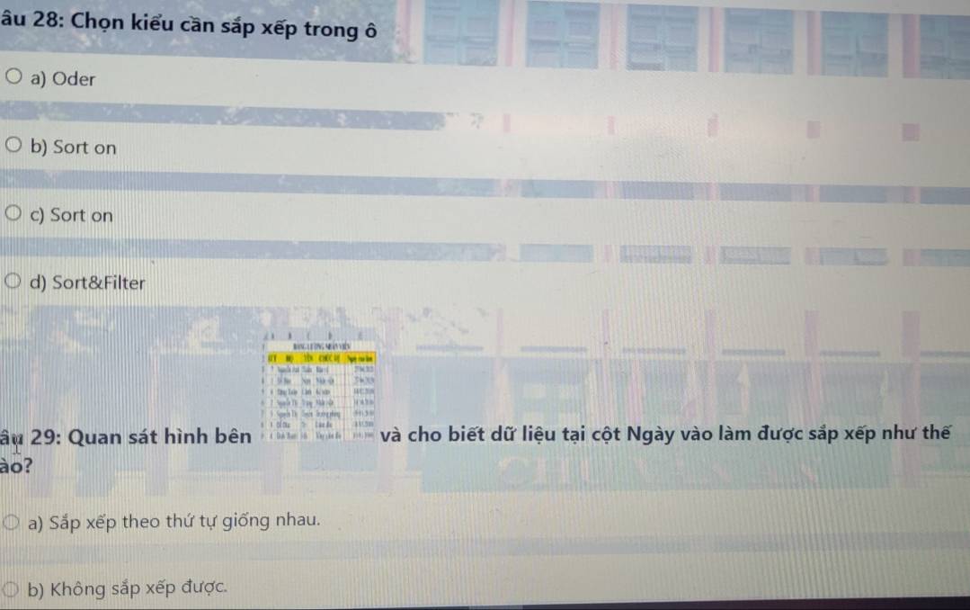 âu 28: Chọn kiểu cần sắp xếp trong ô
a) Oder
b) Sort on
c) Sort on
d) Sort&Filter
âu 29: Quan sát hình bên và cho biết dữ liệu tại cột Ngày vào làm được sắp xếp như thế
ào?
a) Sắp xếp theo thứ tự giống nhau.
b) Không sắp xếp được.
