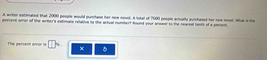 A writer estimated that 2000 people would purchase her new novel. A total of 7600 people actually purchased her new novel. What is the 
percent error of the writer's estimate relative to the actual number? Round your answer to the nearest tenth of a percent. 
The percent error is □ 96. × 5