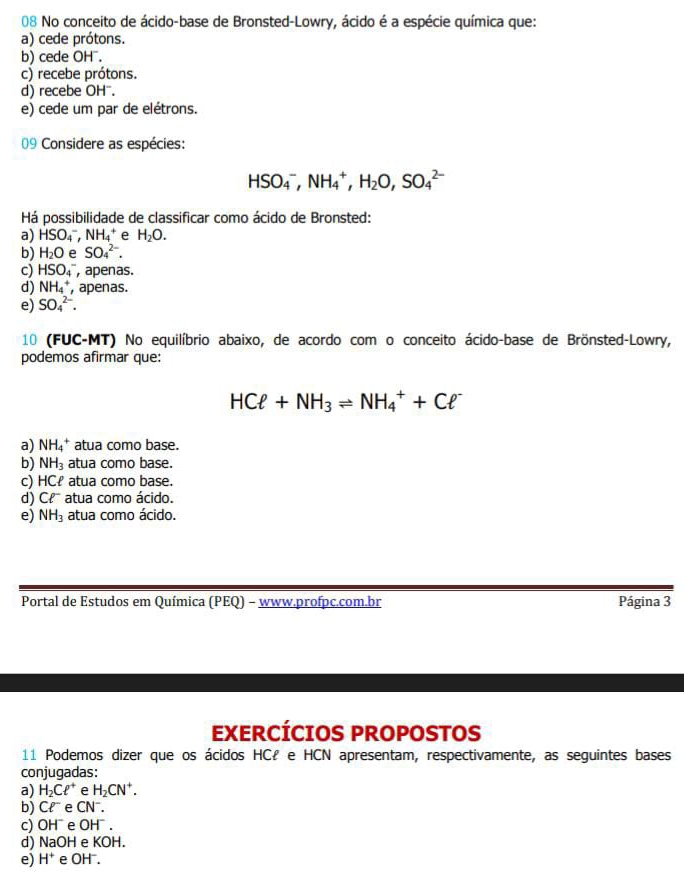 No conceito de ácido-base de Bronsted-Lowry, ácido é a espécie química que:
a) cede prótons.
b) cede OH".
c) recebe prótons.
d) recebe OH".
e) cede um par de elétrons.
09 Considere as espécies:
HSO_4^(-,NH_4^+,H_2)O,SO_4^((2-)
Há possibilidade de classificar como ácido de Bronsted:
a) HSO_4^-,NH_4^+ e H_2)O.
b) H_2O e SO_4^((2-).
c) HSO_4^- , apenas.
d) NH_4^+ , apenas.
e) SO_4^(2-).
10 (FUC-MT) No equilíbrio abaixo, de acordo com o conceito ácido-base de Brönsted-Lowry,
podemos afirmar que:
HCell +NH_3)leftharpoons NH_4^(++Cell ^-)
a) NH_4^(+ atua como base.
b) NH_3) atua como base.
c) HCł atua como base.
d) Cell^- atua como ácido.
e) NH_3 atua como ácido.
Portal de Estudos em Química (PEQ) - www.profpc.com.br Página 3
EXERCÍCIOS PROPOSTOS
11 Podemos dizer que os ácidos HCł e HCN apresentam, respectivamente, as seguintes bases
conjugadas:
a) H_2Cell^+ e H_2CN^+.
b) Cl^- e CN
c) OH^- e OH^-.
d) NaOH e KOH.
e) H^+ e OH^-.