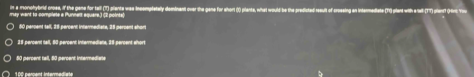 in a monohybrid cross, if the gene for tall (T) plants was incompletely dominant over the gene for short (t) plants, what would be the predicted result of crossing an intermediate (Tt) plant with a tall (TT) plant? (Hint: You
may want to complete a Punnett square.) (2 points)
50 percent tall, 25 percent intermediate, 25 percent short
25 percent tall, 50 percent intermediate, 25 percent short
50 percent tall, 50 percent intermediate
100 percent intermediate