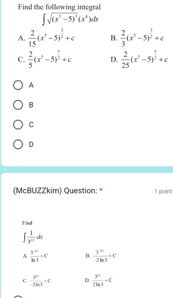 Find the following integral
∈t sqrt((x^5-5)^3)(x^4)dx
A.  2/15 (x^5-5)^ 3/2 +c  2/3 (x^5-5)^ 3/2 +c
B.
C.  2/5 (x^5-5)^ 5/2 +c D.  2/25 (x^5-5)^ 5/2 +c
A
B
C
D
(McBUZZkim) Question: * 1 point
Find
∈t  1/3^(2x) dx
A.  (3^(-2x))/ln 3 +C B.  (3^(-2x))/-2ln 3 +C
C.  3^(2x)/-2ln 3 +C D.  3^(2x)/2ln 3 +C
