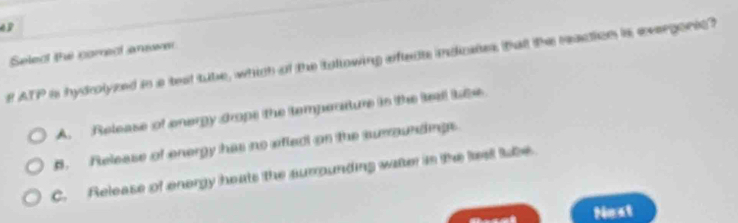 Selec the correal anwe
f ATP is hydrolyzed in a teat tube, which of the tolowing afteds indicates talt the reaction is evergorsc?
A. Release of energy drope the temperature in the teal le
B. Release of energy has no efted on the surroundings
C. Release of energy heats the surounding watter in the lee tube
Nost