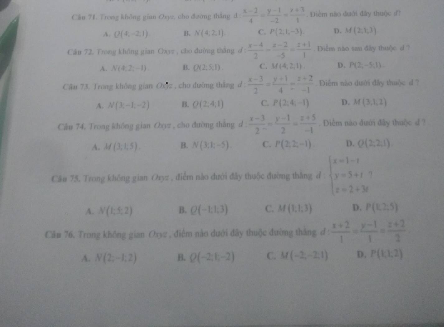 Cân 71. Trong không gian Oxyz, cho đường thẳng d :  (x-2)/4 = (y-1)/-2 = (z+3)/1 . Điểm nào dưới đây thuộc d?
A. Q(4;-2;1). B. N(4;2;1). C. P(2;1;-3). D. M(2;1;3).
Câu 72. Trong không gian Oxyz , cho đường thắng d :  (x-4)/2 = (z-2)/-5 = (z+1)/1 . Điểm não sau đây thuộc d ?
A. N(4;2;-1). B. Q(2;5;1). C. M(4;2;1). D. P(2;-5;1).
Câu 73. Trong không gian ()xyz :  , cho đường thắng d :  (x-3)/2 = (y+1)/4 = (z+2)/-1  Diểm nào dưới đây thuộc d ?
A. N(3;-1;-2) B. Q(2;4;1) C. P(2;4;-1) D. M(3,1,2)
Câu 74. Trong không gian Oxyz , cho đường thắng d  (x-3)/2 = (y-1)/2 = (z+5)/-1 . Diểm nào dưới đây thuộc đ ?
A. M(3;1;5). B. N(3;1;-5). C. P(2;2;-1). D. Q(2;2;1).
Cân 75. Trong không gian Oxyz , điểm nào dưới đây thuộc đường thắng d : beginarrayl x=1-t y=5+t z=2+3tendarray.
A. N(1;5;2) B. Q(-1;1;3) C. M(1;1;3) D. P(1;2;5)
Câu 76. Trong không gian Oxyz , điểm nào dưới đây thuộc đường thắng đ :  (x+2)/1 = (y-1)/1 = (z+2)/2 
A. N(2;-1;2) B. Q(-2;1;-2) C. M(-2;-2;1) D. P(1;1;2)