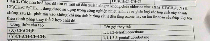 (10)CH₂Cl-CH₂Cl
Cầu 2. Các nhà hoá học đã tìm ra một số dẫn xuất halogen không chứa chlorine như: (X là CF_3CH_2F , (Y) là
CF_3CH_2CF_2CH_3, ,... đang được sử dụng trong công nghiệp nhiệt lạnh, vì sự phân huỷ các hợp chất này nhanh
chóng sau khi phát tán vào không khí nên ảnh hưởng rất ít đến tằng ozone hay sự ấm lên toàn cầu thấp. Gọi tên
theo danh pháp thay thế 2 hợp ch