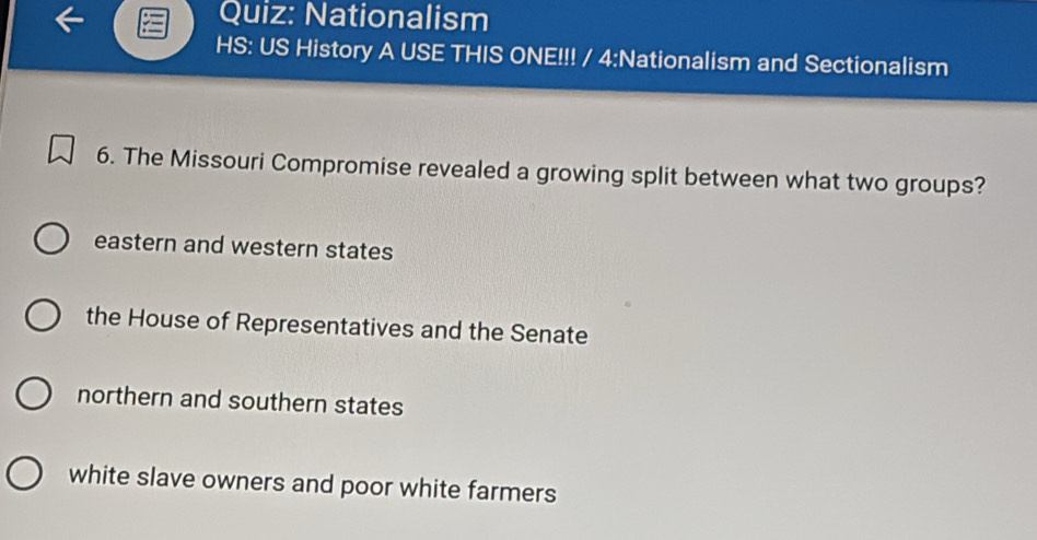 Nationalism
HS: US History A USE THIS ONE!!! / 4:Nationalism and Sectionalism
6. The Missouri Compromise revealed a growing split between what two groups?
eastern and western states
the House of Representatives and the Senate
northern and southern states
white slave owners and poor white farmers