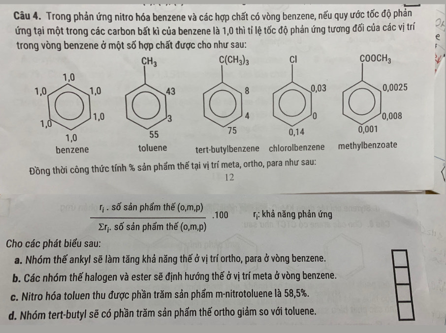 Trong phản ứng nitro hóa benzene và các hợp chất có vòng benzene, nếu quy ước tốc độ phản
ứng tại một trong các carbon bất kì của benzene là 1,0 thì tỉ lệ tốc độ phản ứng tương đối của các vị trí
trong vòng benzene ở một số hợp chất được cho như sau:
1,0
1,0, 1,0
1,0 1,0 
1,0
benzene toluene tert-butylbenzene chlorolbenzene    methylbenzoate
Đồng thời công thức tính % sản phẩm thế tại vị trí meta, ortho, para như sau:
12
frac r_i.sdelta 'sin phimthe'(0,m,p)sumlimits r_i.sdelta 'sin phimth€(0,m,p).100 η: khả năng phản ứng
Cho các phát biểu sau:
a. Nhóm thế ankyl sẽ làm tăng khả năng thế ở vị trí ortho, para ở vòng benzene.
b. Các nhóm thế halogen và ester sẽ định hướng thế ở vị trí meta ở vòng benzene.
c. Nitro hóa toluen thu được phần trăm sản phẩm m-nitrotoluene là 58,5%.
d. Nhóm tert-butyl sẽ có phần trăm sản phẩm thế ortho giảm so với toluene.