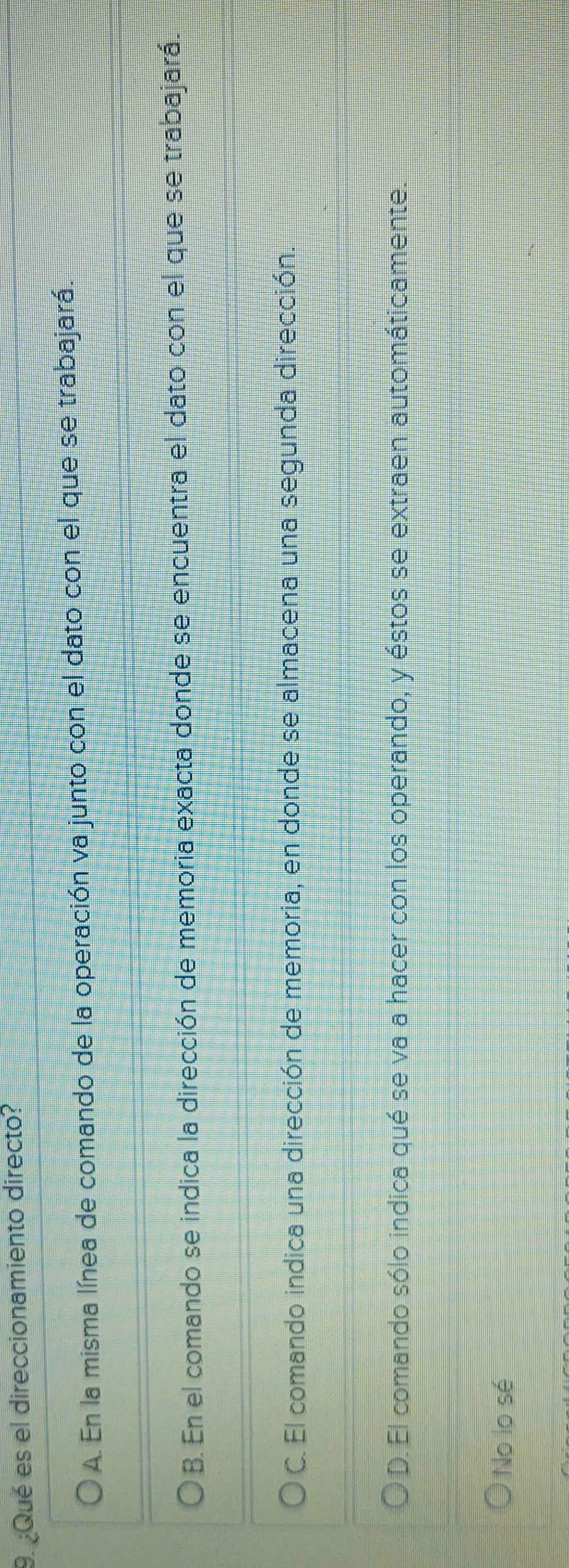 ¿Qué es el direccionamiento directo?
A. En la misma línea de comando de la operación va junto con el dato con el que se trabajará.
B. En el comando se indica la dirección de memoria exacta donde se encuentra el dato con el que se trabajará.
C. El comando indica una dirección de memoria, en donde se almacena una segunda dirección.
D. El comando sólo indica qué se va a hacer con los operando, y éstos se extraen automáticamente.
No lo sé