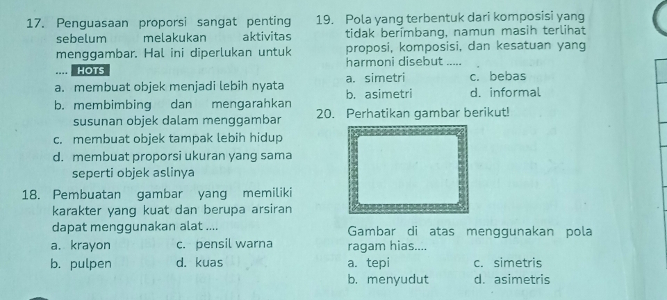 Penguasaan proporsi sangat penting 19. Pola yang terbentuk dari komposisi yang
sebelum melakukan aktivitas tidak berímbang, namun masih terlihat
menggambar. Hal ini diperlukan untuk proposi, komposisi, dan kesatuan yang
harmoni disebut ......... hots c. bebas
a. simetri
a. membuat objek menjadi lebih nyata b. asimetri d. informal
b. membimbing dan mengarahkan 20. Perhatikan gambar berikut!
susunan objek dalam menggambar
c. membuat objek tampak lebih hidup
d. membuat proporsi ukuran yang sama
seperti objek aslinya
18. Pembuatan gambar yang memiliki
karakter yang kuat dan berupa arsiran
dapat menggunakan alat .... Gambar di atas menggunakan pola
a. krayon c. pensil warna ragam hias....
b. pulpen d. kuas a. tepi c. simetris
b. menyudut d. asimetris