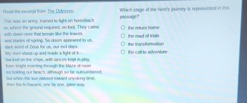 Read the excerpt from The Odyssey. Which stage of the hero's journey is represented in this
This was an army, trained to fight on horseback passage ?
or, where the ground required, on foot. They came the return home
with dawn over that terrain like the leaves the road of trials 
and blades of spring. So doom appeared to us,
dark word of Zeus for us, our evil days. the transformation
My men stood up and made a fight of it—-- the call to adventure
backed on the ships, with lances kept in play.
from bright morning through the blaze of noon
so holding our beach, although so far outnumbered;
but when the sun passed toward unyoking time,
then the Achaeans, one by one, gave way.