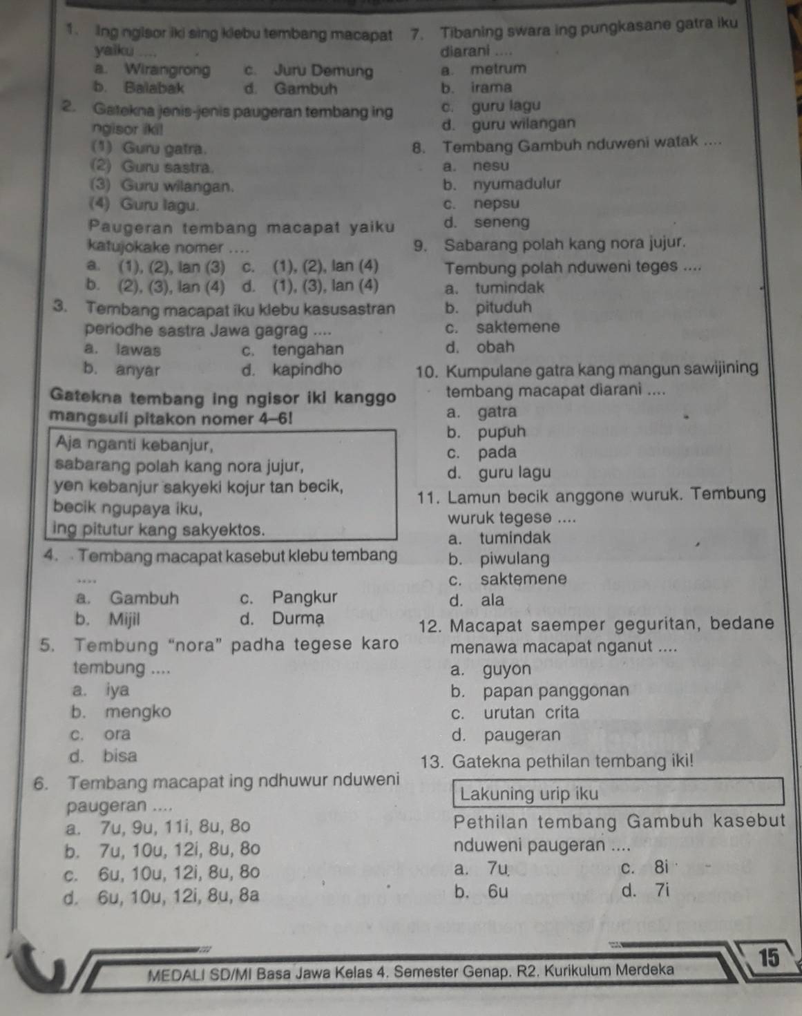 Ing nglsor iki sing klebu tembang macapat 7. Tibaning swara ing pungkasane gatra iku
yaiku ....
diarani ....
a. Wirangrong c. Juru Demung a. metrum
b. Balabak d. Gambuh b. irama
2. Gatekna jenis-jenis paugeran tembang ing c. guru lagu
ngisor iki! d. guru wilangan
(1) Guru gatra.
8. Tembang Gambuh nduweni watak ....
(2) Guru sastra. a. nesu
(3) Guru wilangan. b. nyumadulur
(4) Guru lagu. c. nepsu
Paugeran tembang macapat yaiku d. seneng
katujokake nomer .... 9. Sabarang polah kang nora jujur.
a. (1), (2), lan (3) c. (1), (2), lan (4) Tembung polah nduweni teges ....
b. (2), (3), lan (4) d. (1), (3), lan (4) a. tumindak
3. Tembang macapat iku klebu kasusastran b. pituduh
periodhe sastra Jawa gagrag .... c. saktemene
a. lawas c. tengahan d. obah
b. anyar d. kapindho 10. Kumpulane gatra kang mangun sawijining
Gatekna tembang ing ngisor iki kanggo tembang macapat diarani ....
mangsuli pitakon nomer 4-6! a. gatra
b. pupuh
Aja nganti kebanjur,
sabarang polah kang nora jujur, c. pada
d. guru lagu
yen kebanjur sakyeki kojur tan becik,
11. Lamun becik anggone wuruk. Tembung
becik ngupaya iku,
wuruk tegese ....
ing pitutur kang sakyektos.
a. tumindak
4.  Tembang macapat kasebut klebu tembang b. piwulang
. c. saktemene
a. Gambuh c. Pangkur d. ala
b. Mijil d. Durma
12. Macapat saemper geguritan, bedane
5. Tembung “nora” padha tegese karo menawa macapat nganut ....
tembung .... a. guyon
a. iya b. papan panggonan
b. mengko c. urutan crita
c. ora d. paugeran
d. bisa
13. Gatekna pethilan tembang iki!
6. Tembang macapat ing ndhuwur nduweni
Lakuning urip iku
paugeran ....
a. 7u, 9u, 11i, 8u, 8o Pethilan tembang Gambuh kasebut
b. 7u, 10u, 12i, 8u, 8o nduweni paugeran ....
c. 6u, 10u, 12i, 8u, 8o a. 7u c. 8i
d. 6u, 10u, 12i, 8u, 8a b. 6u d. 7i
15
MEDALI SD/MI Basa Jawa Kelas 4. Semester Genap. R2. Kurikulum Merdeka