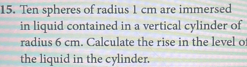 Ten spheres of radius 1 cm are immersed 
in liquid contained in a vertical cylinder of 
radius 6 cm. Calculate the rise in the level of 
the liquid in the cylinder.