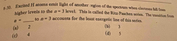 8-30. Excited H atoms emit light of another region of the spectrum when electrons fall from
higher levels to the n=3 level. This is called the Ritz-Paschen series. The transition from
n= _to n=3 accounts for the least energetic line of this series.
(a) 2
(b) 3
(c) 4
(d) S