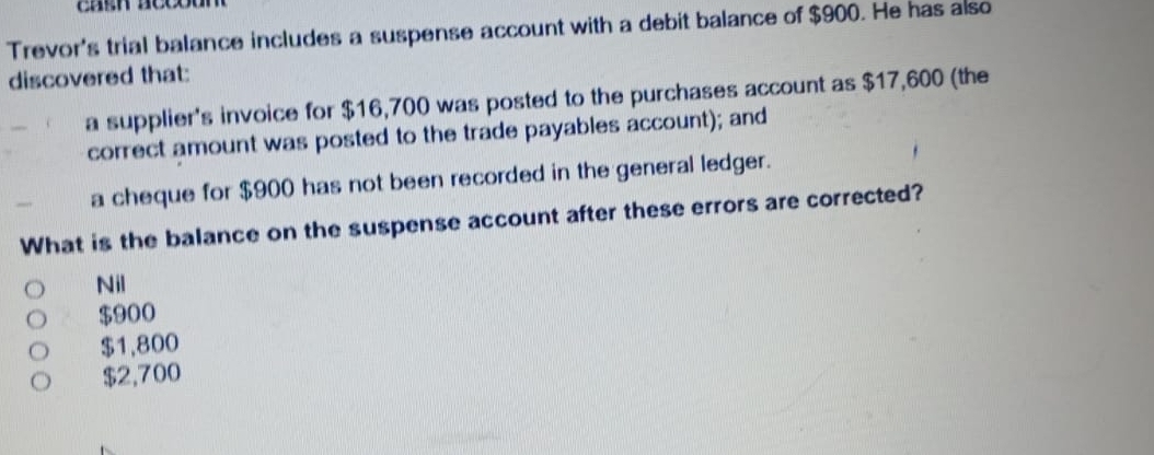 Trevor's trial balance includes a suspense account with a debit balance of $900. He has also
discovered that:
a supplier's invoice for $16,700 was posted to the purchases account as $17,600 (the
correct amount was posted to the trade payables account); and
_ a cheque for $900 has not been recorded in the general ledger.
What is the balance on the suspense account after these errors are corrected?
Nil
$900
$1,800
$2,700