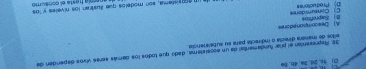 D) 1c, 2d, 3a, 4b, 5e
39. Representan el pilar fundamerital de un ecosistema, dado que todos los demás seres vivos dependen de
ellos de manera directa o indirecta para su subsistencia.
A) Descomponedores
D) Productores C) Consumidores B) Saprofitos
a un ecosistema, son modelos que illustran los níveles y los anemía hasta el consumo