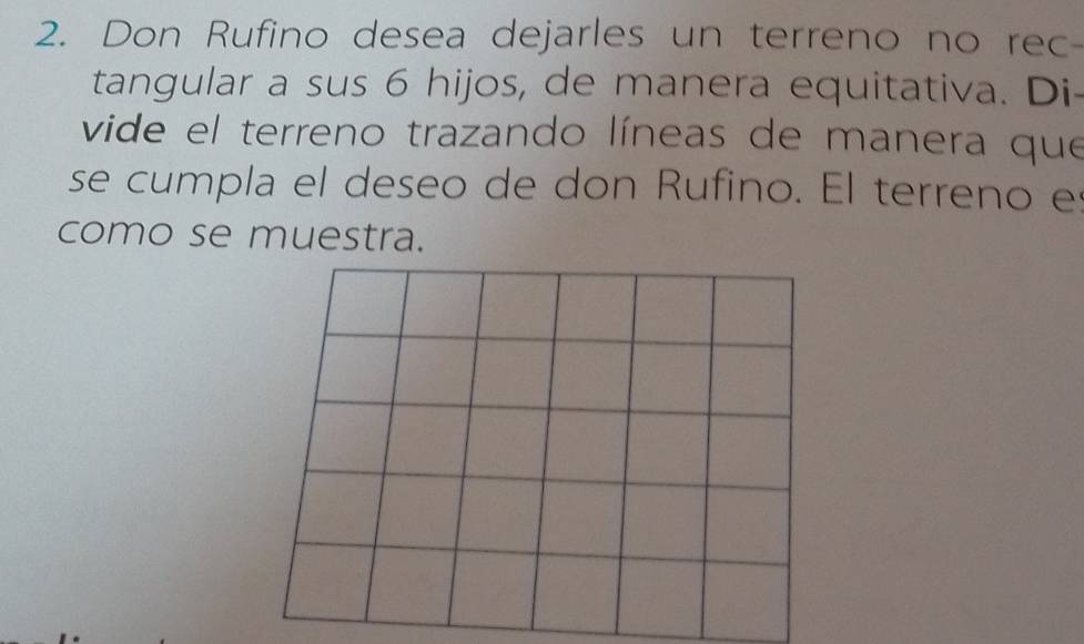 Don Rufino desea dejarles un terreno no rec- 
tangular a sus 6 hijos, de manera equitativa. Di- 
vide el terreno trazando líneas de manera que 
se cumpla el deseo de don Rufino. El terreno es 
como se muestra.