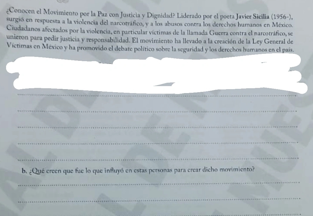 ¿Conocen el Movimiento por la Paz con Justicia y Dignidad? Liderado por el poeta Javier Sicilia (1956-), 
surgió en respuesta a la violencia del narcotráfico, y a los abusos contra los derechos humanos en México. 
Ciudadanos afectados por la violencia, en particular víctimas de la llamada Guerra contra el narcotráfico, se 
unieron para pedir justicia y responsabilidad. El movimiento ha llevado a la creación de la Ley General de 
Víctimas en México y ha promovido el debate político sobre la seguridad y los derechos humanos en el país. 
_ 
_ 
_ 
_ 
_ 
b. ¿Qué creen que fue lo que influyó en estas personas para crear dicho movimiento? 
_ 
_ 
_