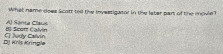 What name does Scott tell the investigator in the later part of the movie?
A) Santa Claus
B Scott Calvin
CJ Judy Calvín
DJ Kris Kringle