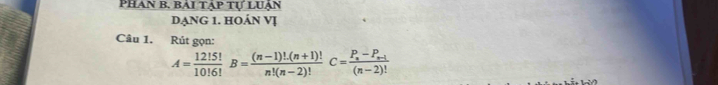 PhAn B. BAI TẠp Tự LUạn 
DẠNG 1. HOÁN Vị 
Câu 1. Rút gọn:
A= 12!5!/10!6! B= ((n-1)!.(n+1)!)/n!(n-2)! C=frac P_n-P_n-1(n-2)!