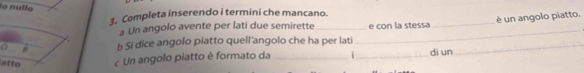 lo nullo 
3. Completa inserendo i termini che mancano. 
a Un angolo avente per lati due semirette __e con la stessa _è un angolo piatto. 
8 
b Si dice angolo piatto quell’angolo che ha per lati_ 
i 
atto 
c Un angolo piatto è formato da __di un