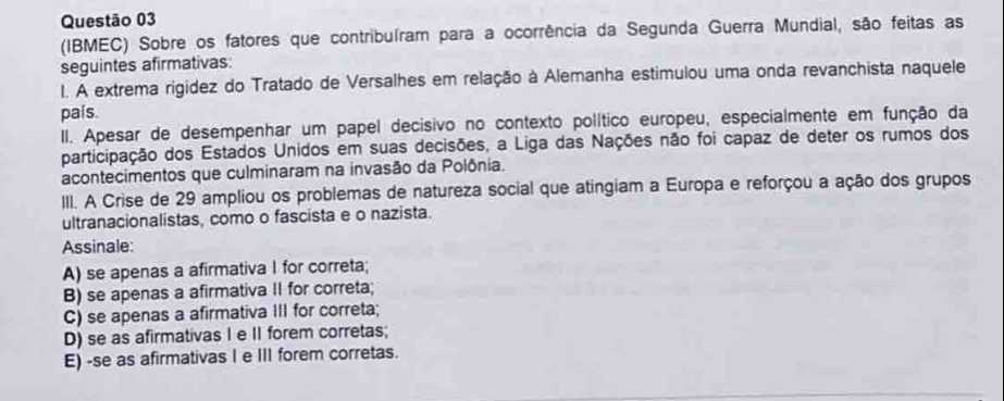 (IBMEC) Sobre os fatores que contribuíram para a ocorrência da Segunda Guerra Mundial, são feitas as
seguintes afirmativas:
I. A extrema rigidez do Tratado de Versalhes em relação à Alemanha estimulou uma onda revanchista naquele
país.
II. Apesar de desempenhar um papel decisivo no contexto político europeu, especialmente em função da
participação dos Estados Unidos em suas decisões, a Liga das Nações não foi capaz de deter os rumos dos
acontecimentos que culminaram na invasão da Polônia.
III. A Crise de 29 ampliou os problemas de natureza social que atingiam a Europa e reforçou a ação dos grupos
ultranacionalistas, como o fascista e o nazista.
Assinale:
A) se apenas a afirmativa I for correta;
B) se apenas a afirmativa II for correta;
C) se apenas a afirmativa III for correta;
D) se as afirmativas I e II forem corretas;
E) -se as afirmativas I e III forem corretas.